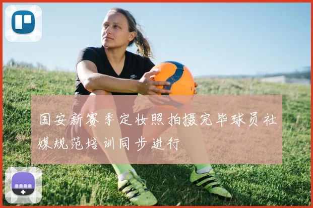 国安新赛季定妆照拍摄完毕球员社媒规范培训同步进行
