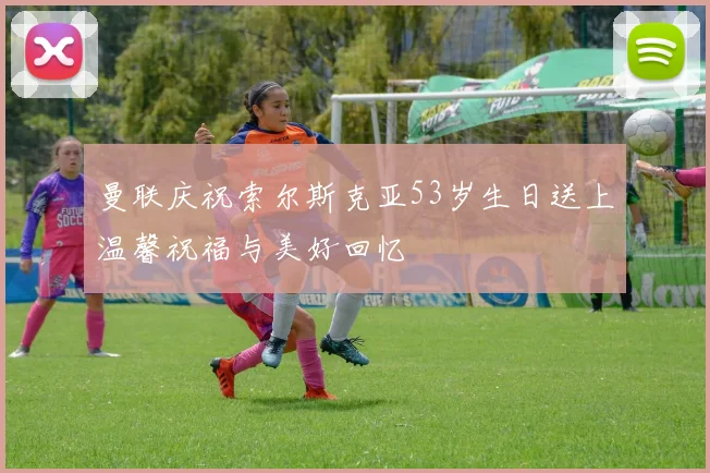 曼联庆祝索尔斯克亚53岁生日送上温馨祝福与美好回忆