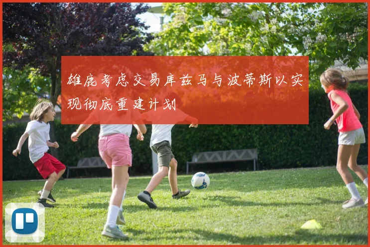 雄鹿考虑交易库兹马与波蒂斯以实现彻底重建计划