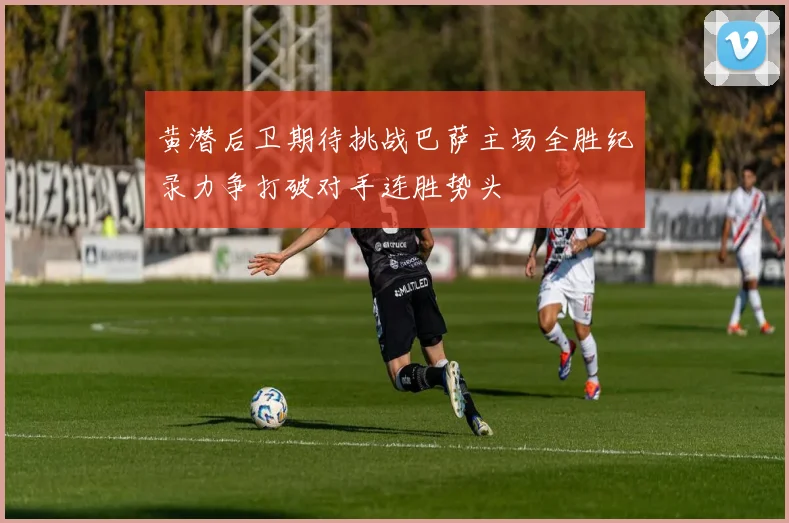 黄潜后卫期待挑战巴萨主场全胜纪录力争打破对手连胜势头