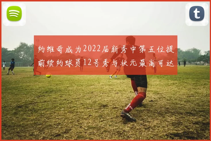 约维奇成为2022届新秀中第五位提前续约球员12号秀与状元最高可达5年287亿