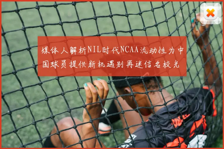 媒体人解析NIL时代NCAA流动性为中国球员提供新机遇别再迷信名校光环