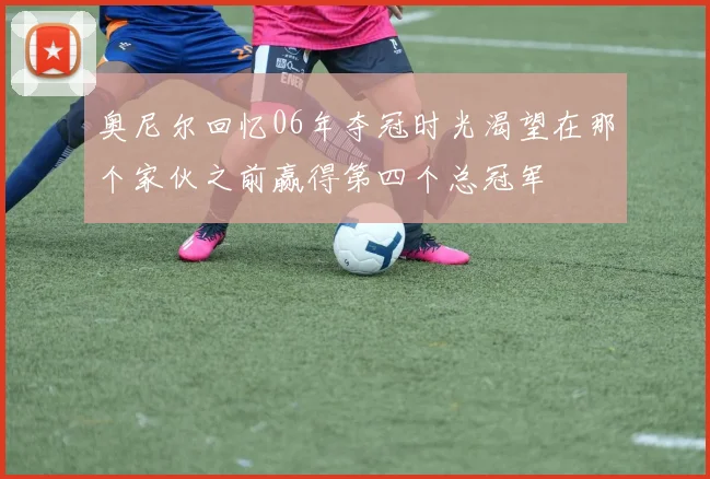 奥尼尔回忆06年夺冠时光渴望在那个家伙之前赢得第四个总冠军