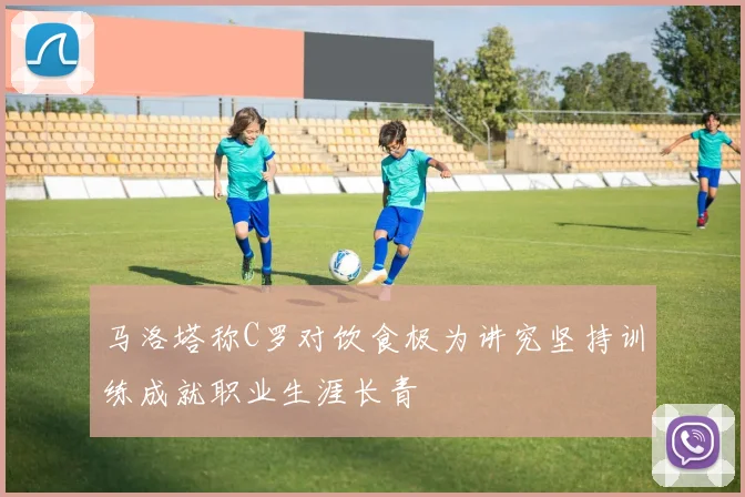马洛塔称C罗对饮食极为讲究坚持训练成就职业生涯长青