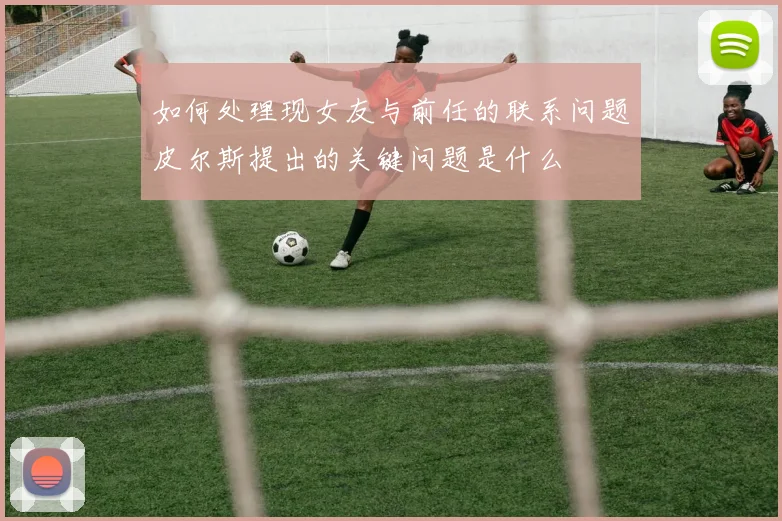 如何处理现女友与前任的联系问题皮尔斯提出的关键问题是什么