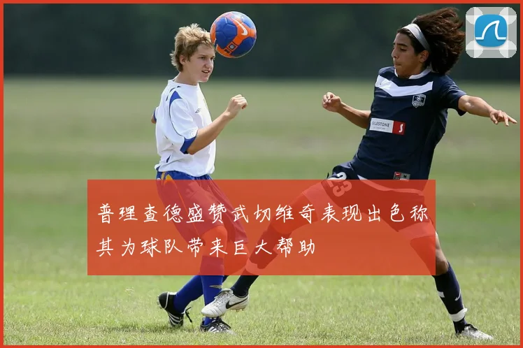 普理查德盛赞武切维奇表现出色称其为球队带来巨大帮助