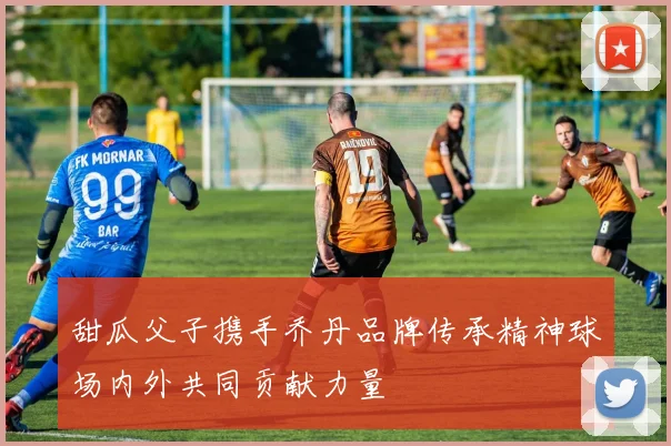 甜瓜父子携手乔丹品牌传承精神球场内外共同贡献力量