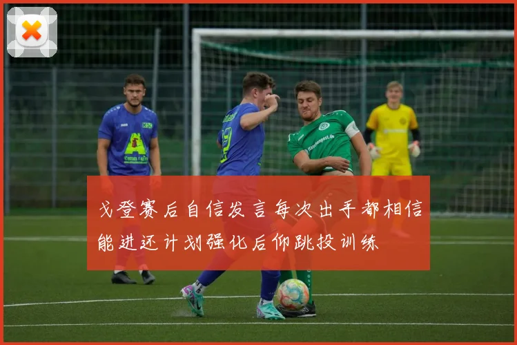 戈登赛后自信发言每次出手都相信能进还计划强化后仰跳投训练