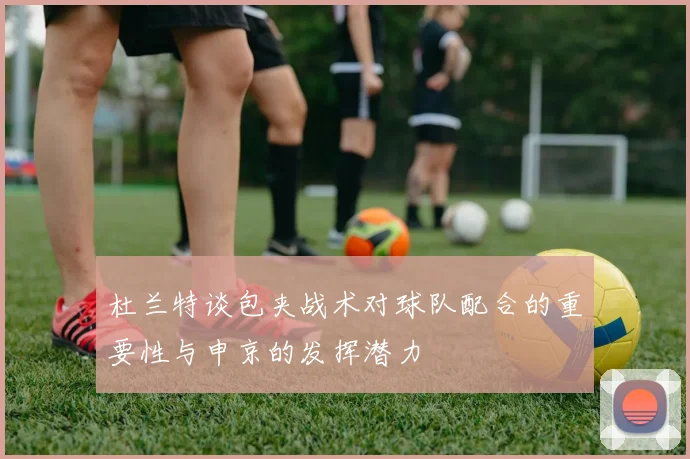 杜兰特谈包夹战术对球队配合的重要性与申京的发挥潜力