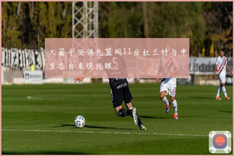 火箭半场领先篮网11分杜兰特与申京各自表现抢眼