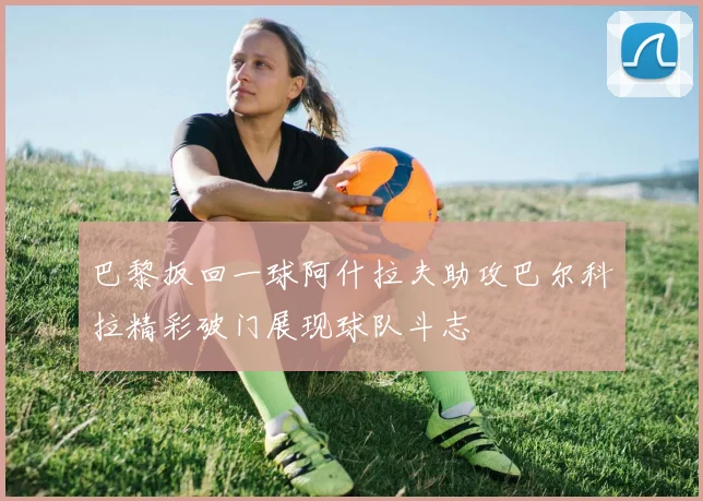 巴黎扳回一球阿什拉夫助攻巴尔科拉精彩破门展现球队斗志