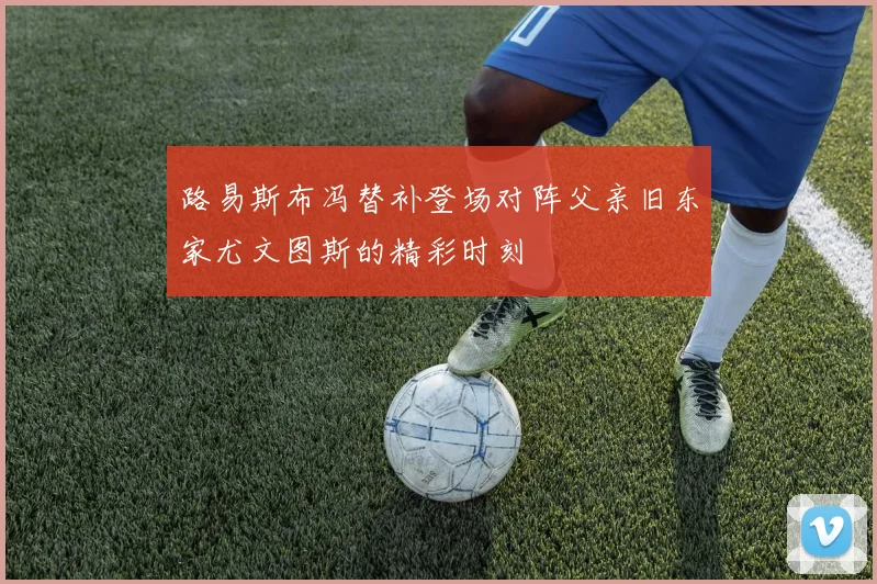 路易斯布冯替补登场对阵父亲旧东家尤文图斯的精彩时刻