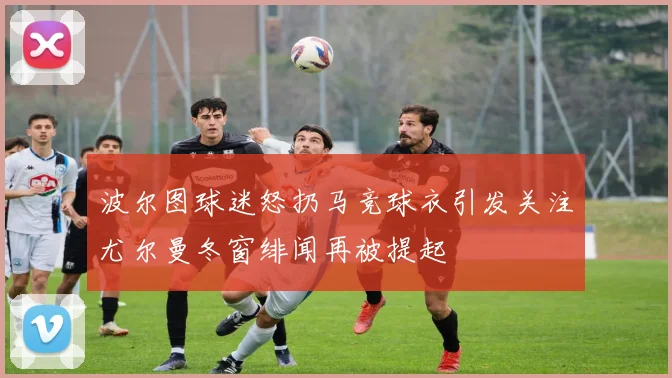 波尔图球迷怒扔马竞球衣引发关注尤尔曼冬窗绯闻再被提起