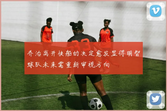 乔治离开快船的决定愈发显得明智球队未来需重新审视方向