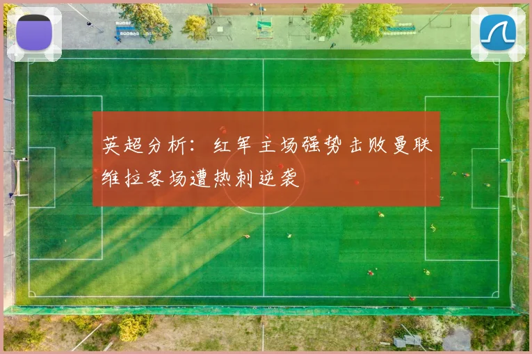英超分析：红军主场强势击败曼联维拉客场遭热刺逆袭