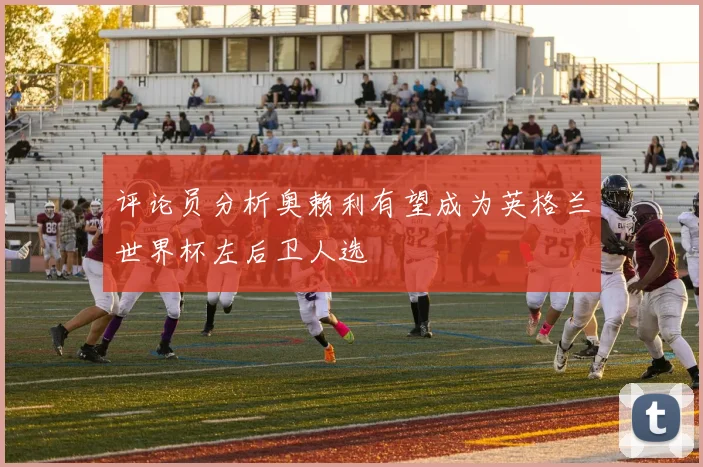 评论员分析奥赖利有望成为英格兰世界杯左后卫人选