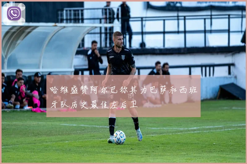 哈维盛赞阿尔巴称其为巴萨和西班牙队历史最佳左后卫